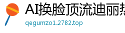 AI换脸顶流迪丽热巴绝叫高潮！挑战超高难度体位激情实战国产盗摄